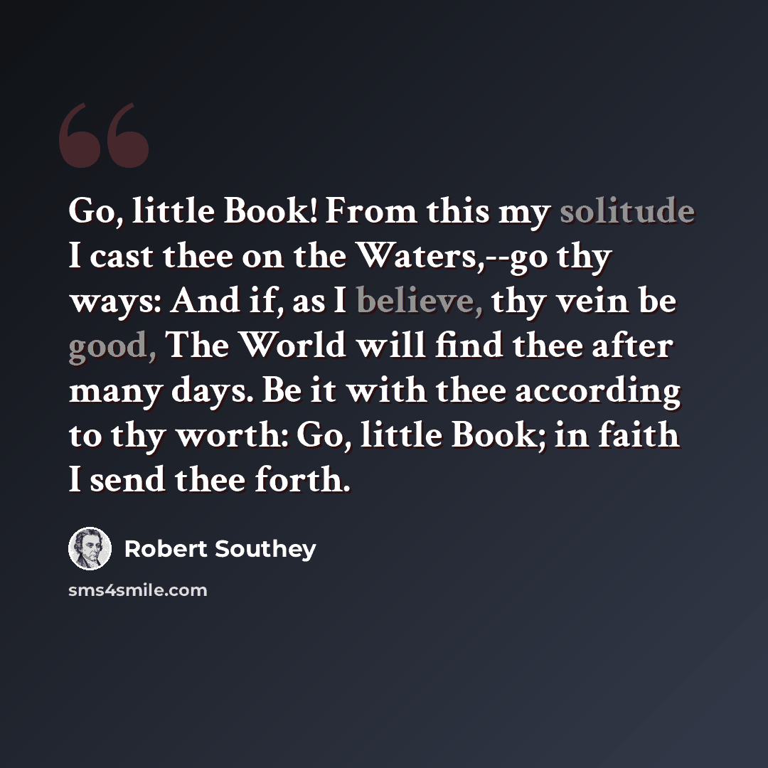 “Go, little Book! From this my solitude I cast thee on the Waters,--go thy ways: And if, as I believe, thy vein be good, The World will find thee after many days. Be it with thee according to thy worth: Go, little Book; in faith I send thee forth.” quote by Robert Southey