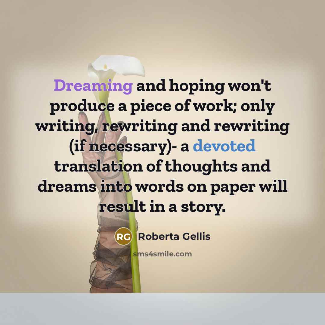 “Dreaming and hoping won't produce a piece of work; only writing, rewriting and rewriting (if necessary)- a devoted translation of thoughts and dreams into words on paper will result in a story.” quote by Roberta Gellis