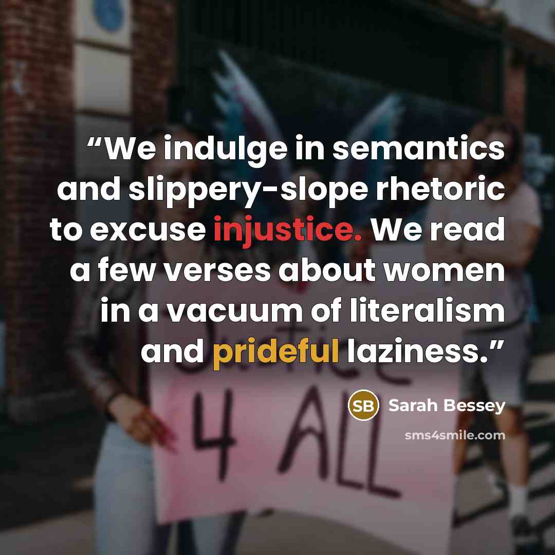 “We indulge in semantics and slippery-slope rhetoric to excuse injustice. We read a few verses about women in a vacuum of literalism and prideful laziness.” quote by Sarah Bessey