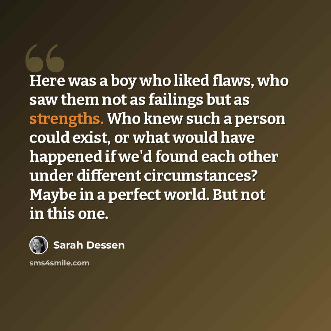 “Here was a boy who liked flaws, who saw them not as failings but as strengths. Who knew such a person could exist, or what would have happened if we'd found each other under different circumstances? Maybe in a perfect world. But not in this one.” quote by Sarah Dessen