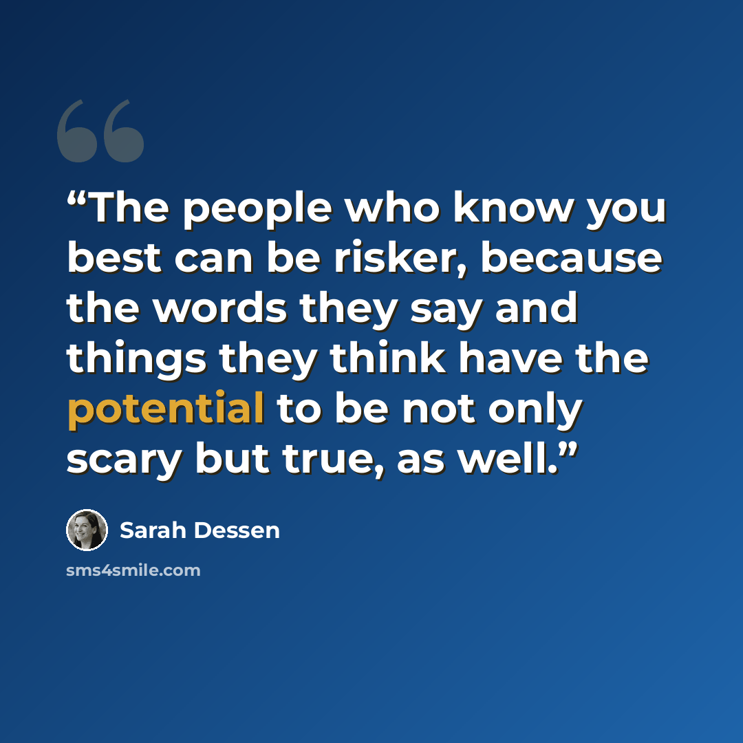 “The people who know you best can be risker, because the words they say and things they think have the potential to be not only scary but true, as well.” quote by Sarah Dessen