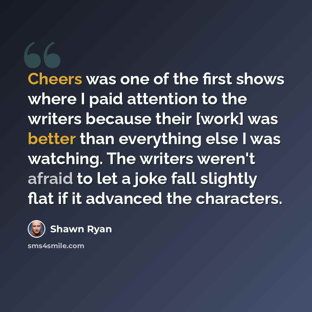 “Cheers was one of the first shows where I paid attention to the writers because their [work] was better than everything else I was watching. The writers weren't afraid to let a joke fall slightly flat if it advanced the characters.” quote by Shawn Ryan