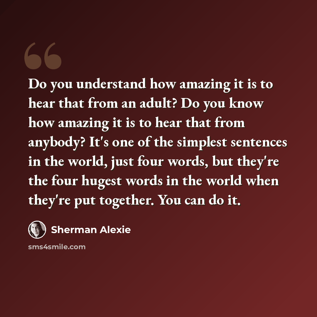 “Do you understand how amazing it is to hear that from an adult? Do you know how amazing it is to hear that from anybody? It's one of the simplest sentences in the world, just four words, but they're the four hugest words in the world when they're put together. You can do it.” quote by Sherman Alexie