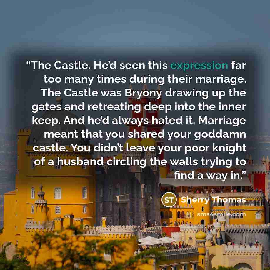 “The Castle. He’d seen this expression far too many times during their marriage. The Castle was Bryony drawing up the gates and retreating deep into the inner keep. And he’d always hated it. Marriage meant that you shared your goddamn castle. You didn’t leave your poor knight of a husband circling…” quote by Sherry Thomas