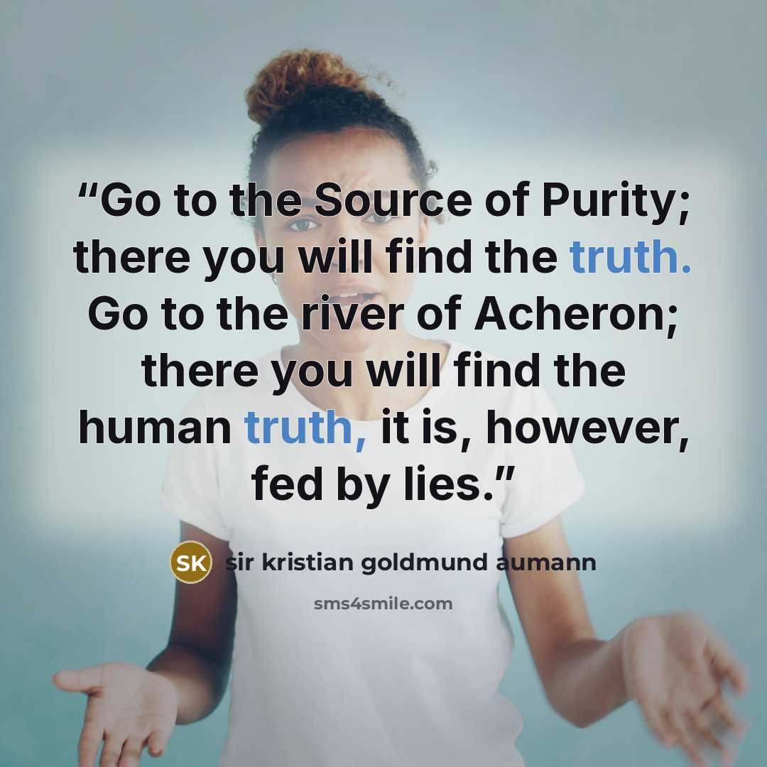 “Go to the Source of Purity; there you will find the truth. Go to the river of Acheron; there you will find the human truth, it is, however, fed by lies.” quote by sir kristian goldmund aumann