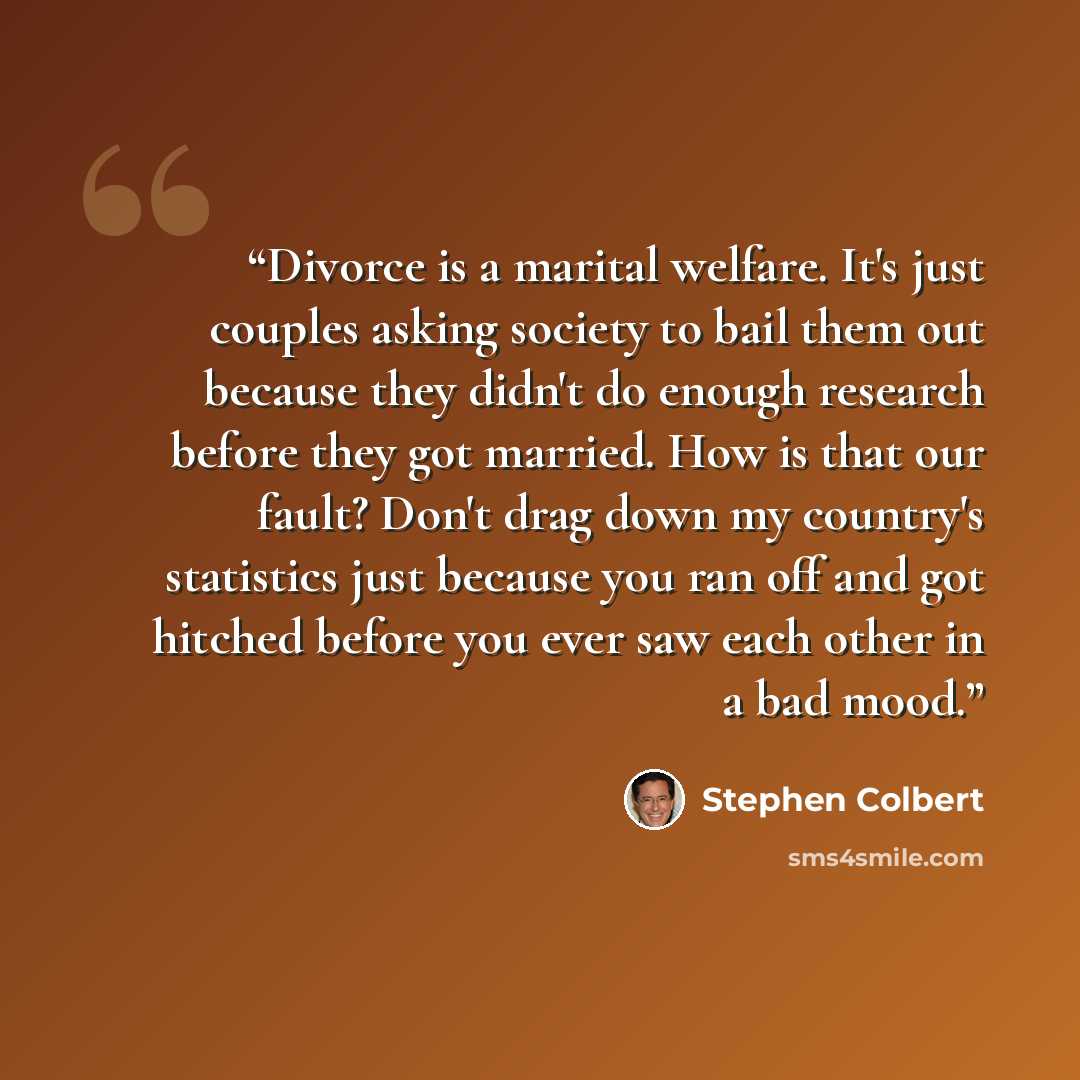 “Divorce is a marital welfare. It's just couples asking society to bail them out because they didn't do enough research before they got married. How is that our fault? Don't drag down my country's statistics just because you ran off and got hitched before you ever saw each other in a bad mood.” quote by Stephen Colbert