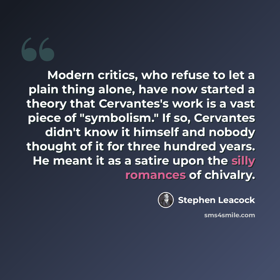 “Modern critics, who refuse to let a plain thing alone, have now started a theory that Cervantes's work is a vast piece of "symbolism." If so, Cervantes didn't know it himself and nobody thought of it for three hundred years. He meant it as a satire upon the silly romances of chivalry.” quote by Stephen Leacock