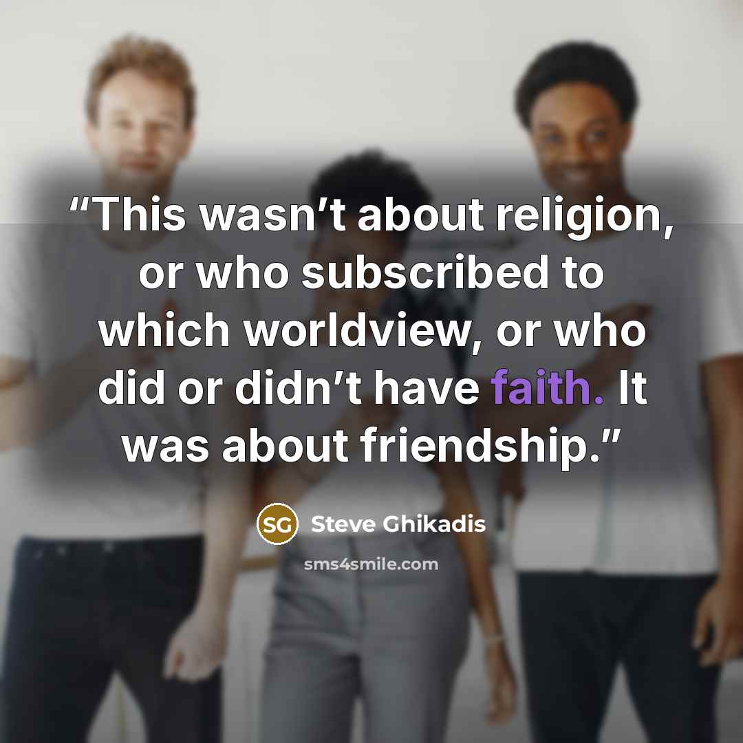 “This wasn’t about religion, or who subscribed to which worldview, or who did or didn’t have faith. It was about friendship.” quote by Steve Ghikadis