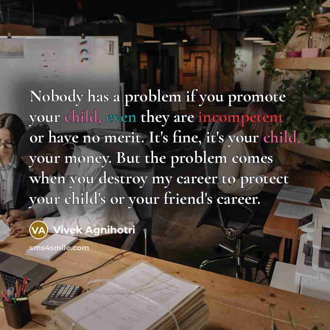 “Nobody has a problem if you promote your child, even they are incompetent or have no merit. It's fine, it's your child, your money. But the problem comes when you destroy my career to protect your child's or your friend's career.” quote by Vivek Agnihotri
