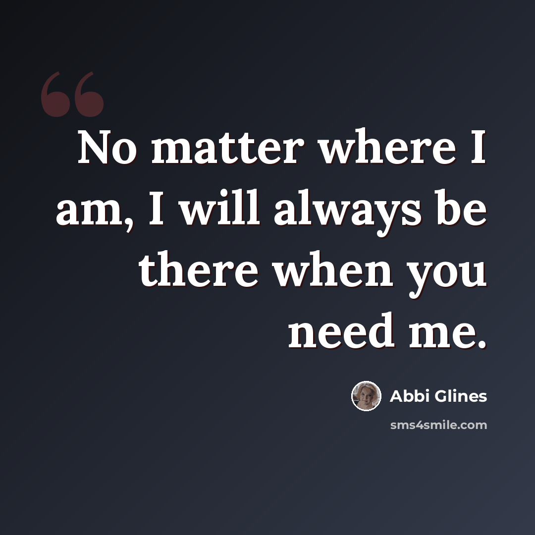 “No matter where I am, I will always be there when you need me.” quote by Abbi Glines