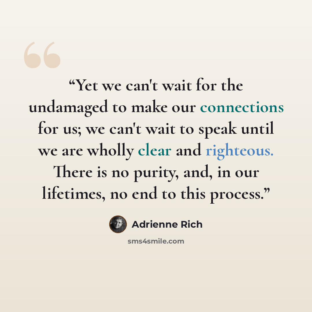 “Yet we can't wait for the undamaged to make our connections for us; we can't wait to speak until we are wholly clear and righteous. There is no purity, and, in our lifetimes, no end to this process.” quote by Adrienne Rich