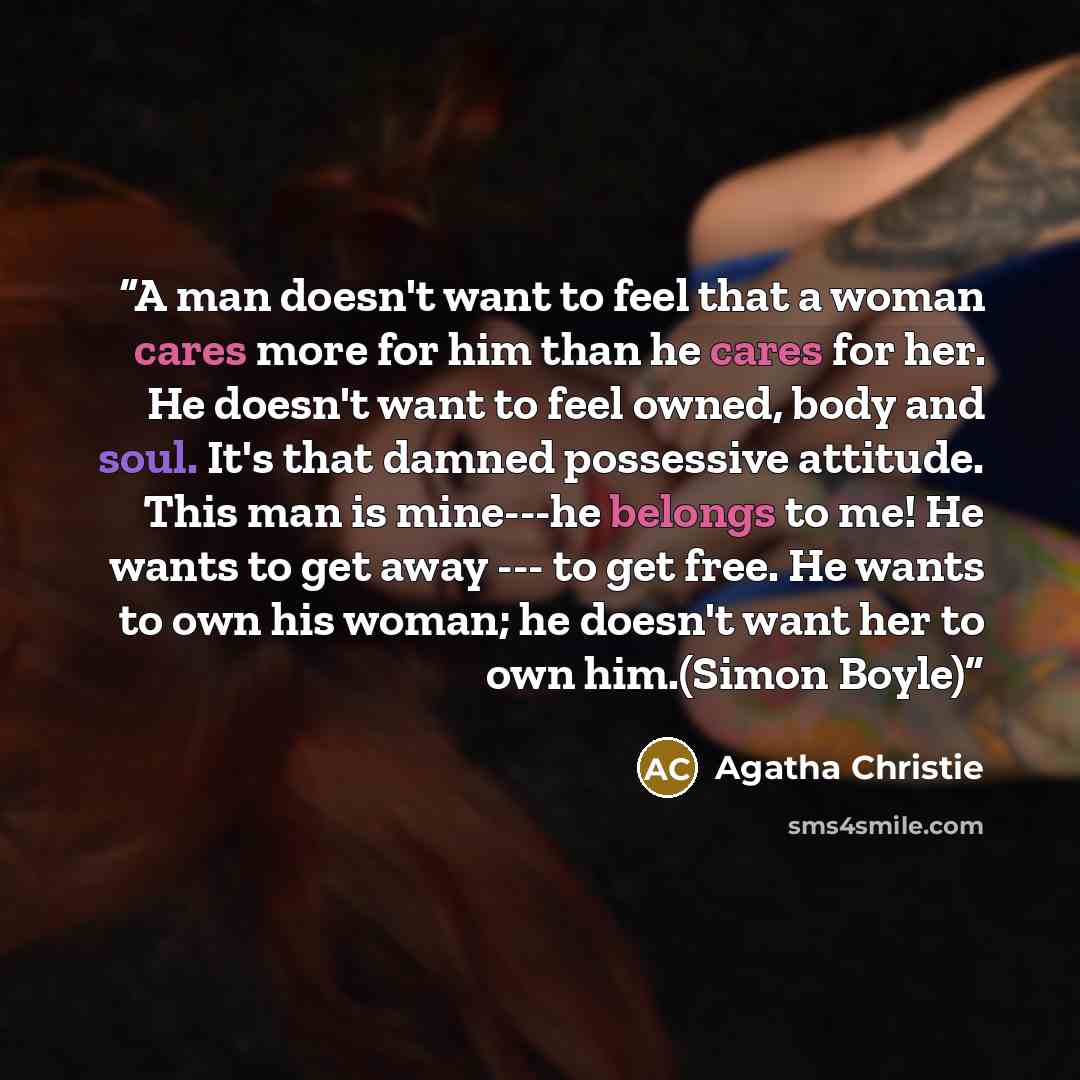 “A man doesn't want to feel that a woman cares more for him than he cares for her. He doesn't want to feel owned, body and soul. It's that damned possessive attitude. This man is mine---he belongs to me! He wants to get away --- to get free. He wants to own his woman; he doesn't want her to own…” quote by Agatha Christie