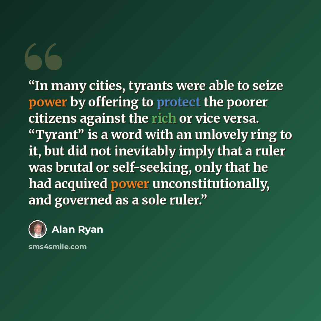 “In many cities, tyrants were able to seize power by offering to protect the poorer citizens against the rich or vice versa. “Tyrant” is a word with an unlovely ring to it, but did not inevitably imply that a ruler was brutal or self-seeking, only that he had acquired power unconstitutionally, and…” quote by Alan Ryan