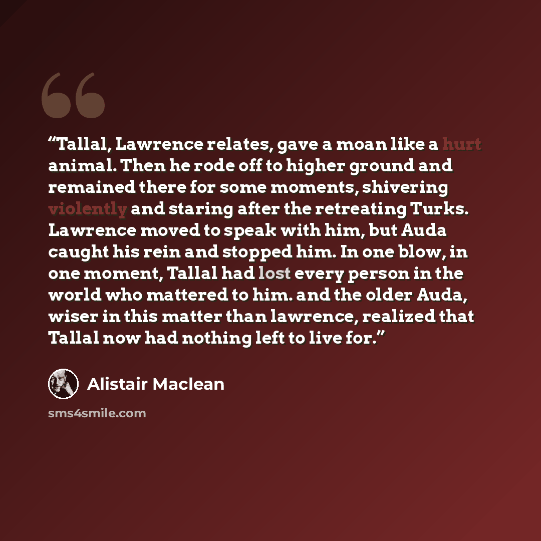 “Tallal, Lawrence relates, gave a moan like a hurt animal. Then he rode off to higher ground and remained there for some moments, shivering violently and staring after the retreating Turks. Lawrence moved to speak with him, but Auda caught his rein and stopped him. In one blow, in one moment…” quote by Alistair MacLean
