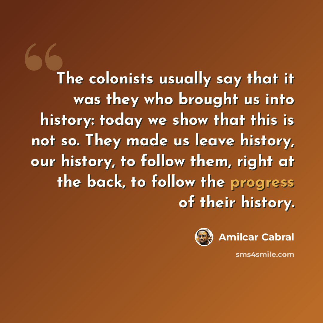 “The colonists usually say that it was they who brought us into history: today we show that this is not so. They made us leave history, our history, to follow them, right at the back, to follow the progress of their history.” quote by Amilcar Cabral