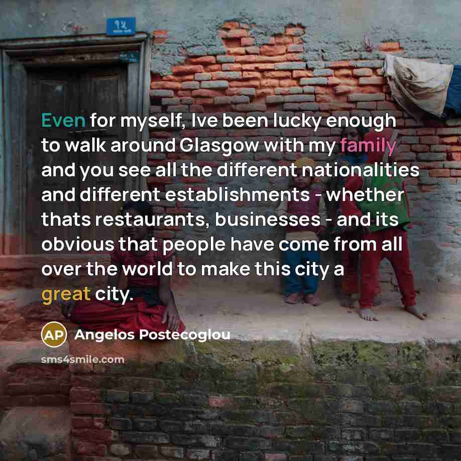 “Even for myself, Ive been lucky enough to walk around Glasgow with my family and you see all the different nationalities and different establishments - whether thats restaurants, businesses - and its obvious that people have come from all over the world to make this city a great city.” quote by Angelos Postecoglou