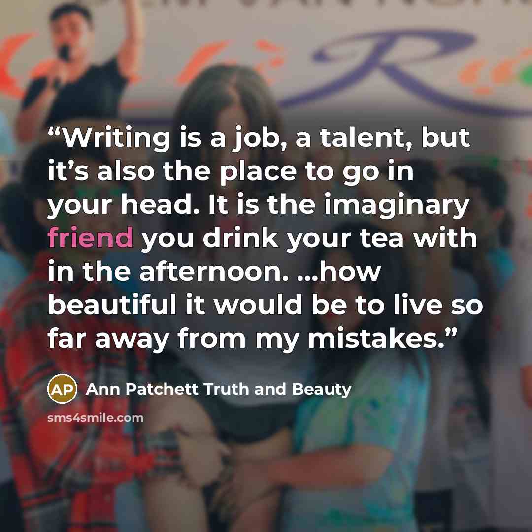 “Writing is a job, a talent, but it’s also the place to go in your head. It is the imaginary friend you drink your tea with in the afternoon. …how beautiful it would be to live so far away from my mistakes.” quote by Ann Patchett Truth and Beauty