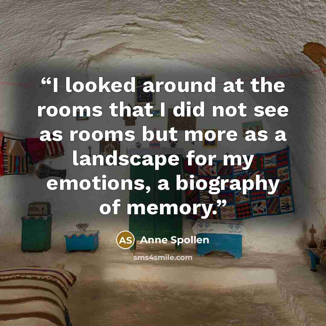 “I looked around at the rooms that I did not see as rooms but more as a landscape for my emotions, a biography of memory.” quote by Anne Spollen
