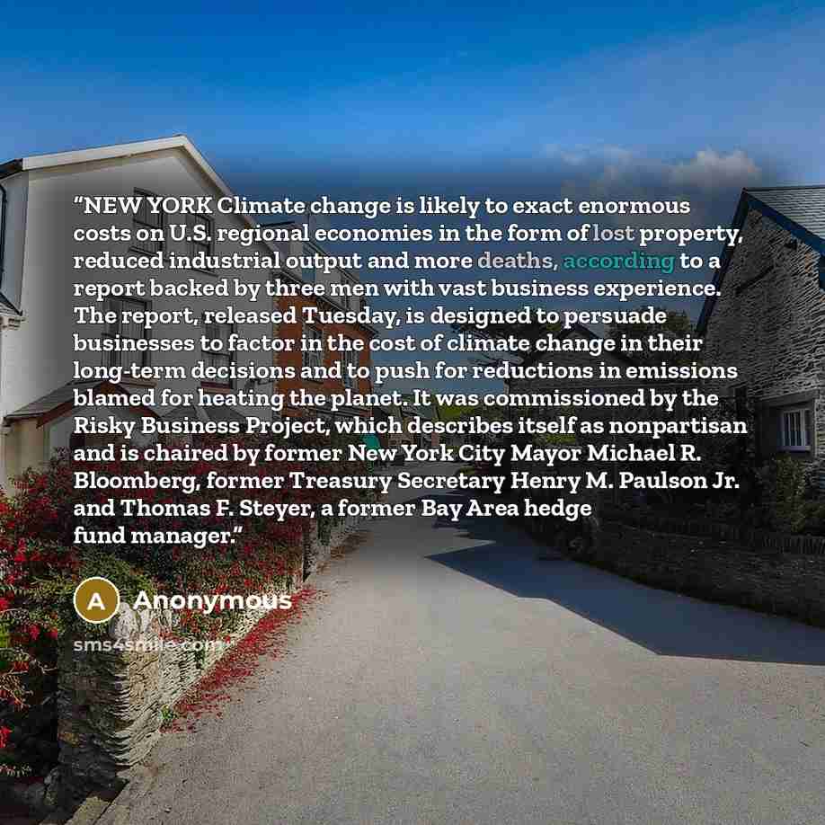 “NEW YORK Climate change is likely to exact enormous costs on U.S. regional economies in the form of lost property, reduced industrial output and more deaths, according to a report backed by three men with vast business experience. The report, released Tuesday, is designed to persuade businesses to…” quote by Anonymous