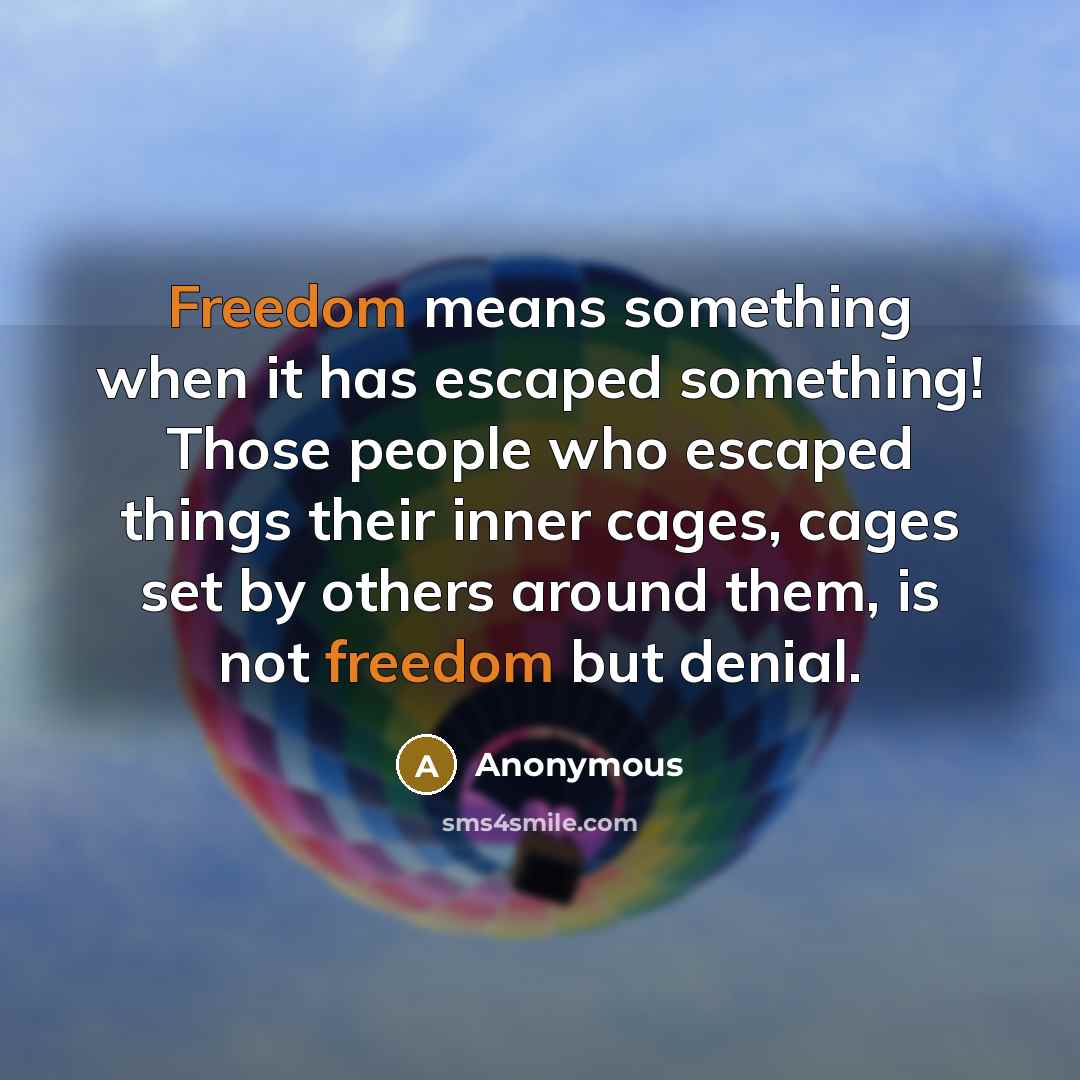“Freedom means something when it has escaped something! Those people who escaped things their inner cages, cages set by others around them, is not freedom but denial.” quote by Anonymous
