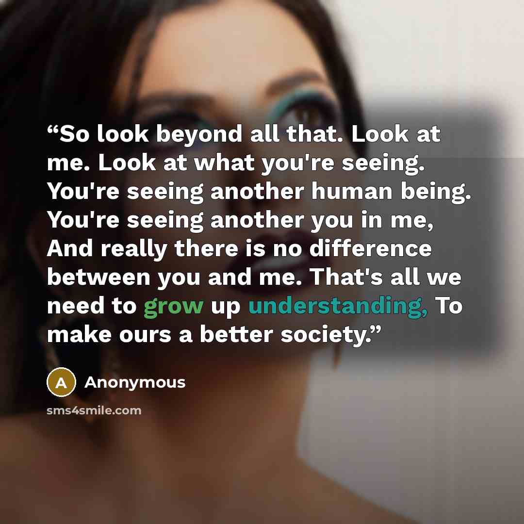 “So look beyond all that. Look at me. Look at what you're seeing. You're seeing another human being. You're seeing another you in me, And really there is no difference between you and me. That's all we need to grow up understanding, To make ours a better society.” quote by Anonymous