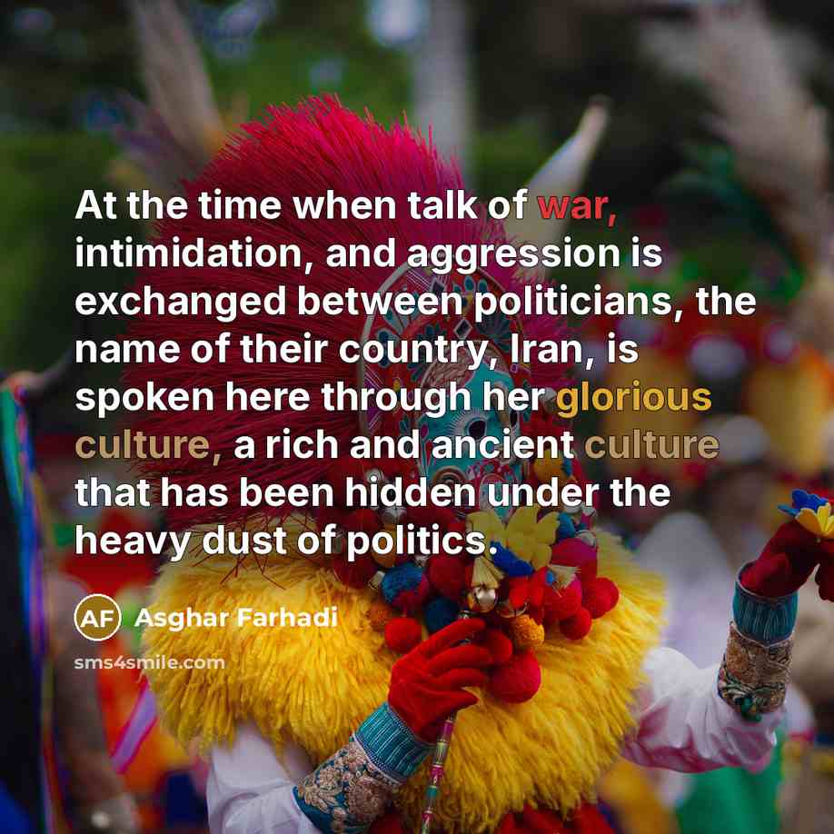 “At the time when talk of war, intimidation, and aggression is exchanged between politicians, the name of their country, Iran, is spoken here through her glorious culture, a rich and ancient culture that has been hidden under the heavy dust of politics.” quote by Asghar Farhadi