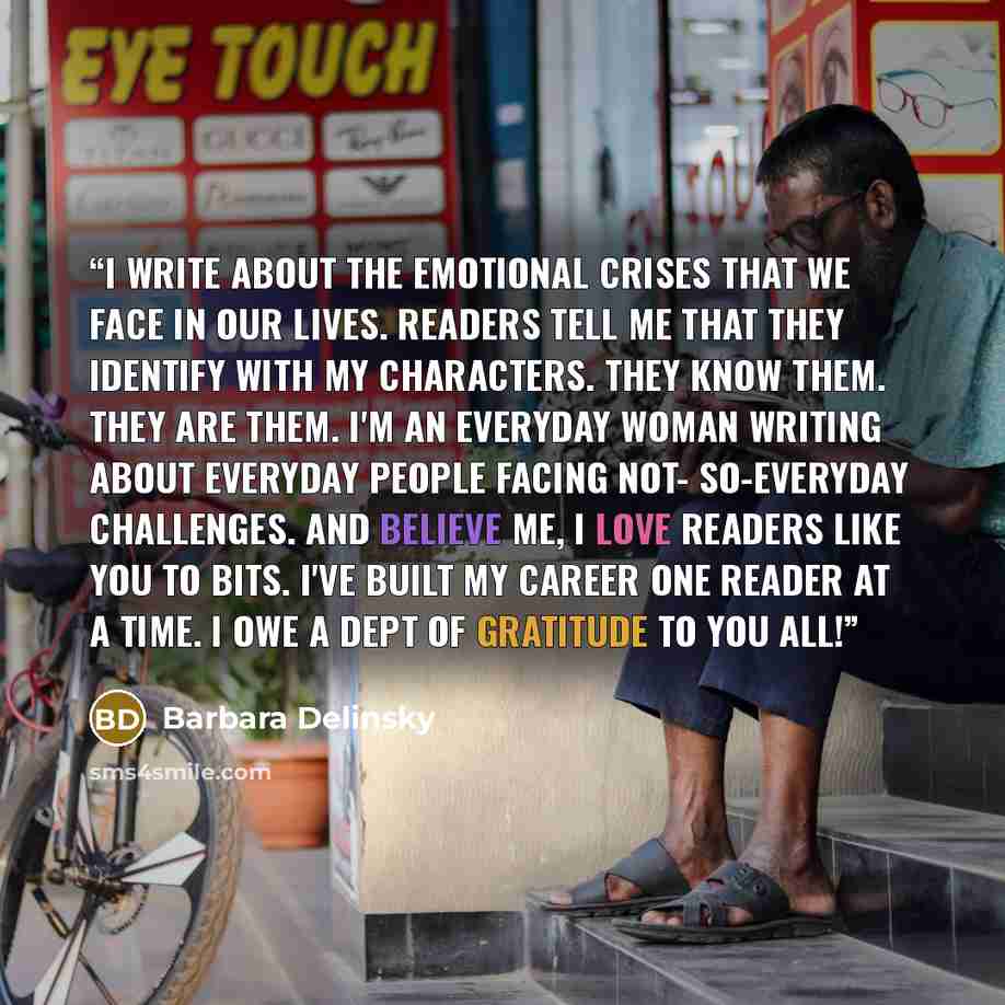 “I write about the emotional crises that we face in our lives. Readers tell me that they identify with my characters. They know them. They are them. I'm an everyday woman writing about everyday people facing not- so-everyday challenges. And believe me, I love readers like you to bits. I've built my…” quote by Barbara Delinsky