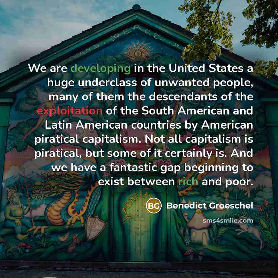 “We are developing in the United States a huge underclass of unwanted people, many of them the descendants of the exploitation of the South American and Latin American countries by American piratical capitalism. Not all capitalism is piratical, but some of it certainly is. And we have a fantastic…” quote by Benedict Groeschel