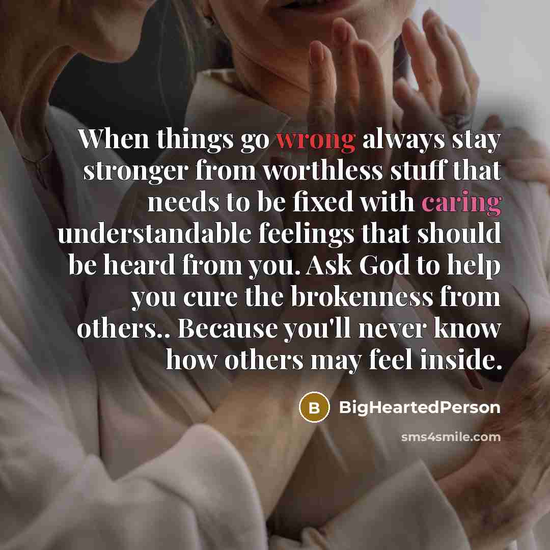 “When things go wrong always stay stronger from worthless stuff that needs to be fixed with caring understandable feelings that should be heard from you. Ask God to help you cure the brokenness from others.. Because you'll never know how others may feel inside.” quote by BigHeartedPerson