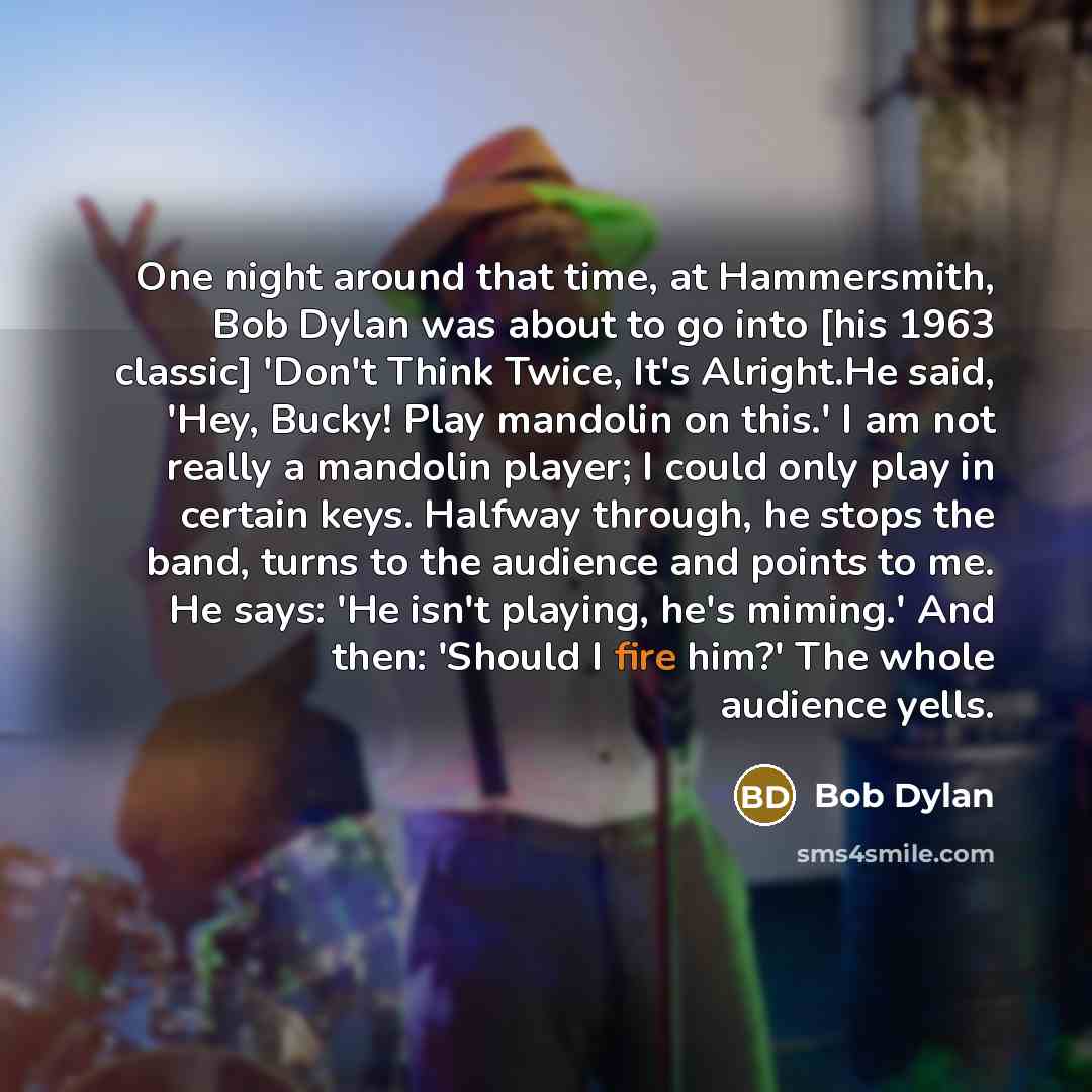 “One night around that time, at Hammersmith, Bob Dylan was about to go into [his 1963 classic] 'Don't Think Twice, It's Alright.He said, 'Hey, Bucky! Play mandolin on this.' I am not really a mandolin player; I could only play in certain keys. Halfway through, he stops the band, turns to the…” quote by Bob Dylan