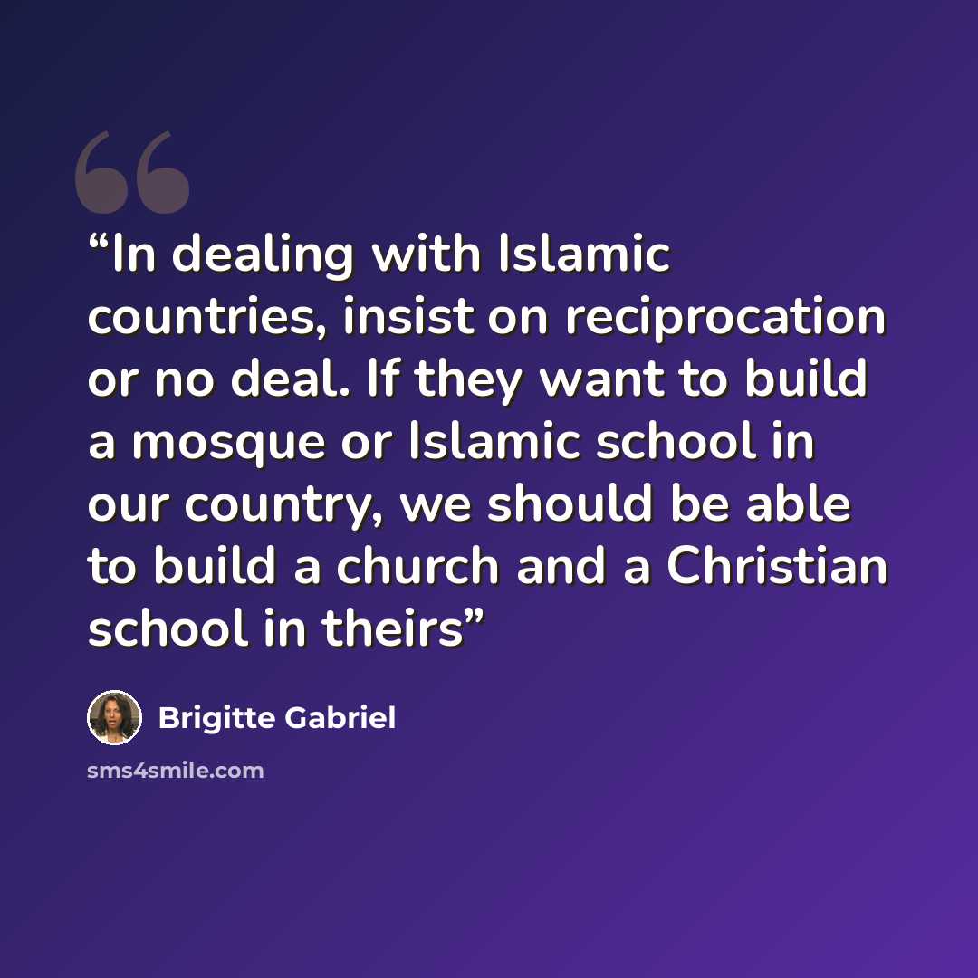 “In dealing with Islamic countries, insist on reciprocation or no deal. If they want to build a mosque or Islamic school in our country, we should be able to build a church and a Christian school in theirs” quote by Brigitte Gabriel