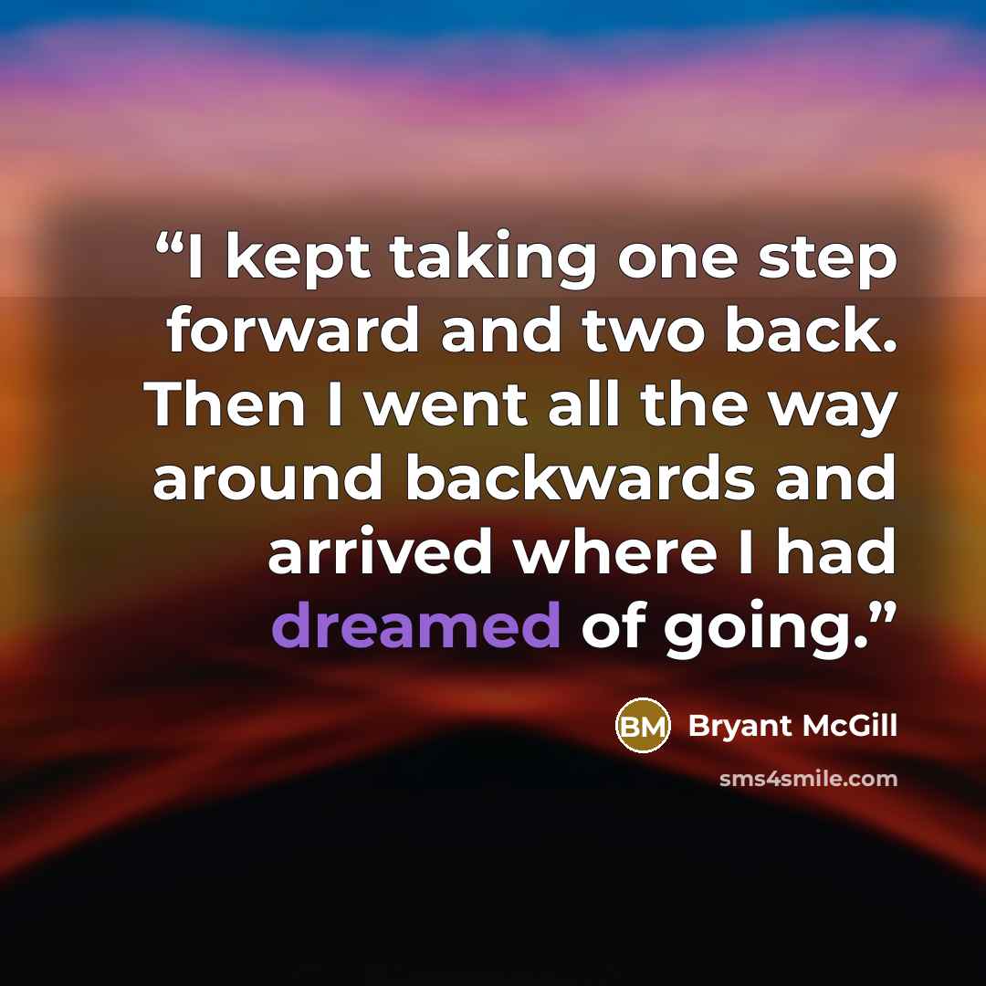 “I kept taking one step forward and two back. Then I went all the way around backwards and arrived where I had dreamed of going.” quote by Bryant McGill