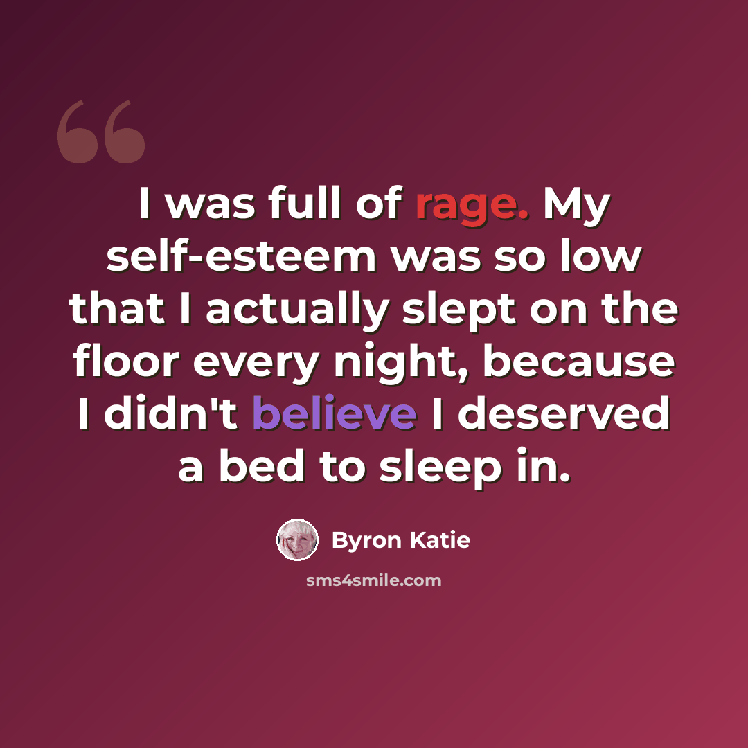 “I was full of rage. My self-esteem was so low that I actually slept on the floor every night, because I didn't believe I deserved a bed to sleep in.” quote by Byron Katie