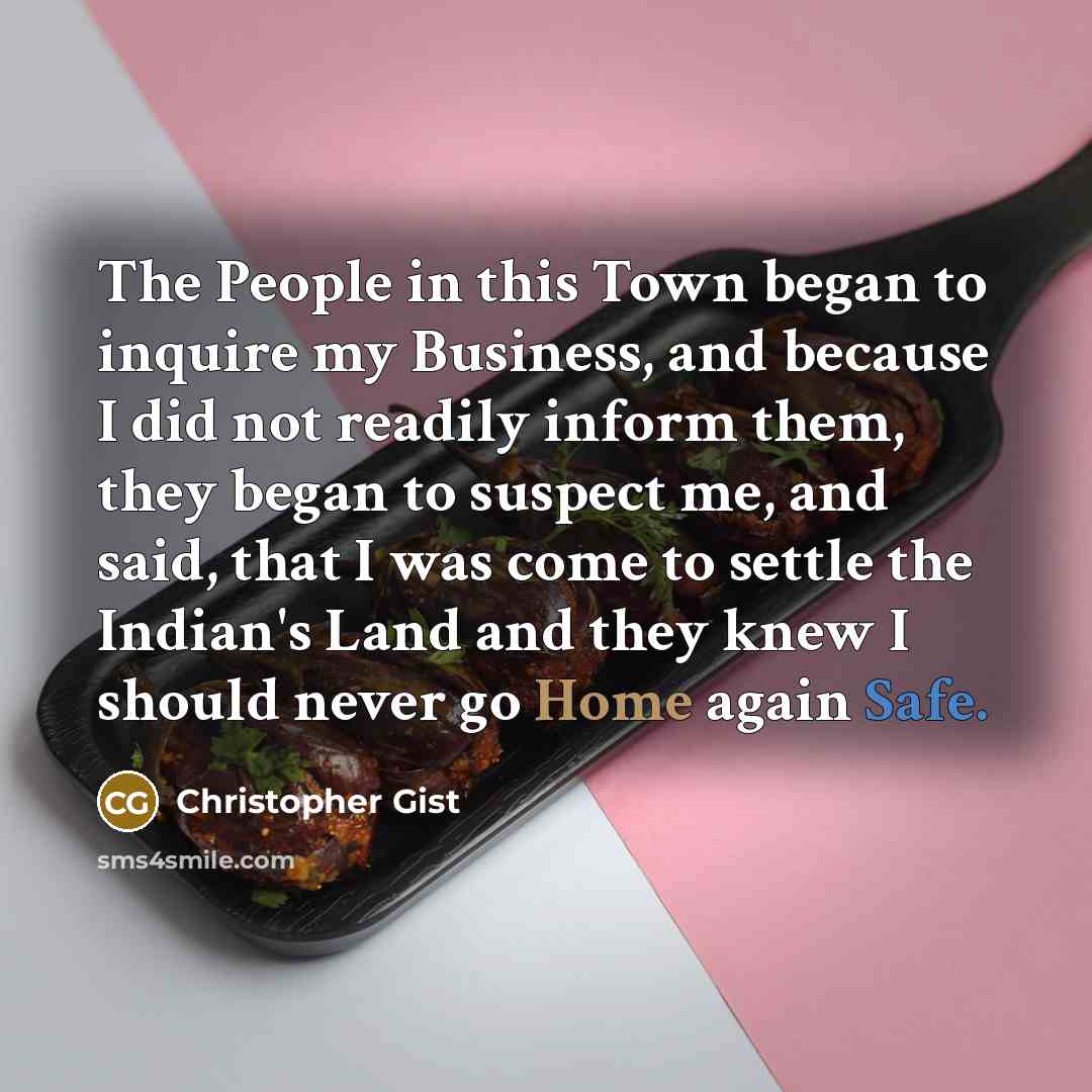 “The People in this Town began to inquire my Business, and because I did not readily inform them, they began to suspect me, and said, that I was come to settle the Indian's Land and they knew I should never go Home again Safe.” quote by Christopher Gist