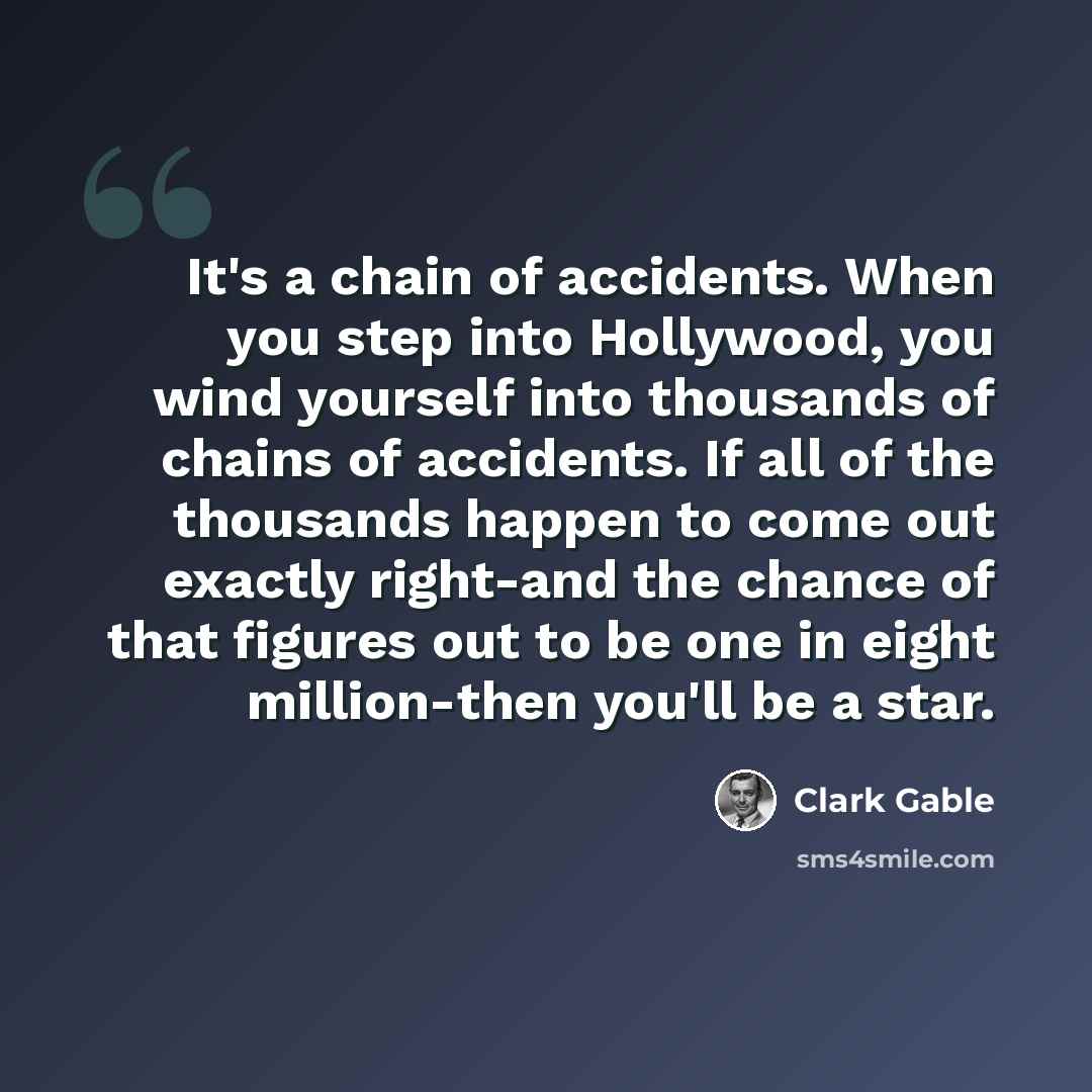 “It's a chain of accidents. When you step into Hollywood, you wind yourself into thousands of chains of accidents. If all of the thousands happen to come out exactly right-and the chance of that figures out to be one in eight million-then you'll be a star.” quote by Clark Gable