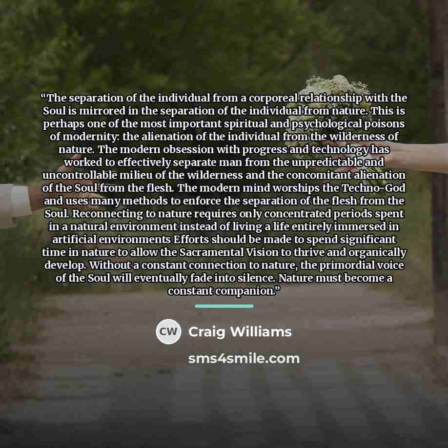 “The separation of the individual from a corporeal relationship with the Soul is mirrored in the separation of the individual from nature. This is perhaps one of the most important spiritual and psychological poisons of modernity: the alienation of the individual from the wilderness of nature. The…” quote by Craig Williams