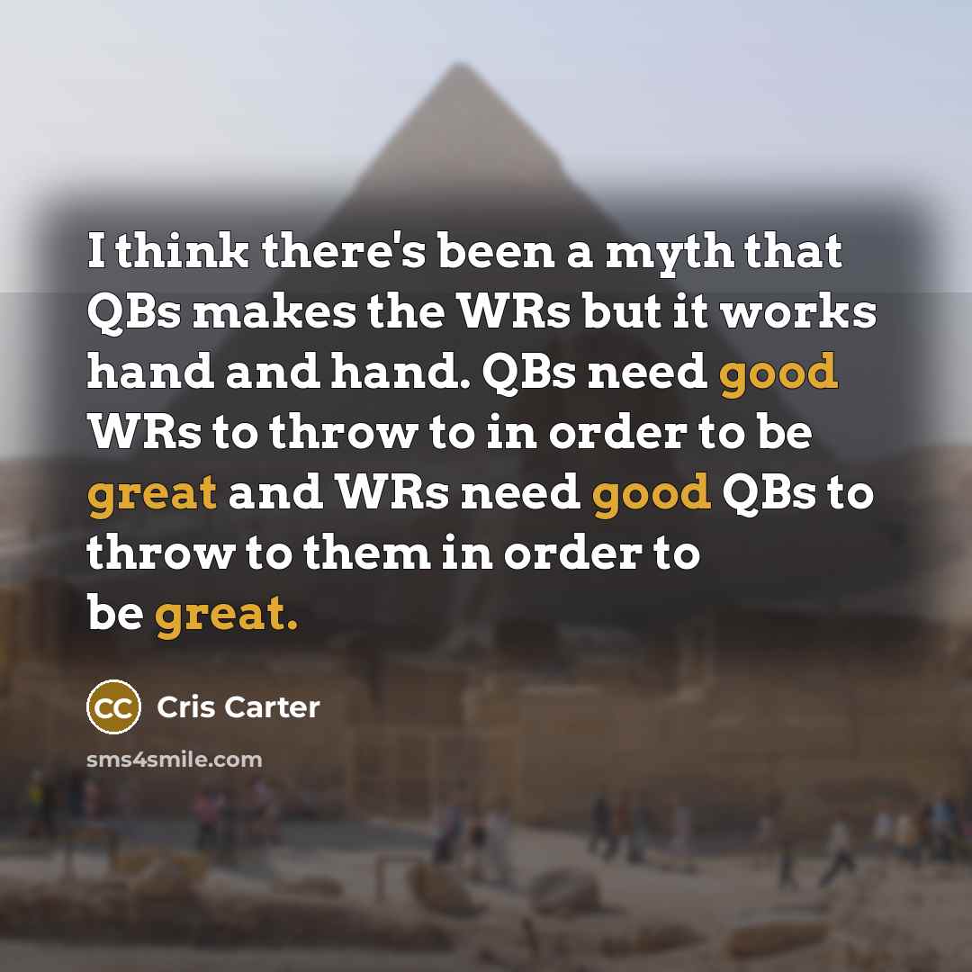 “I think there's been a myth that QBs makes the WRs but it works hand and hand. QBs need good WRs to throw to in order to be great and WRs need good QBs to throw to them in order to be great.” quote by Cris Carter