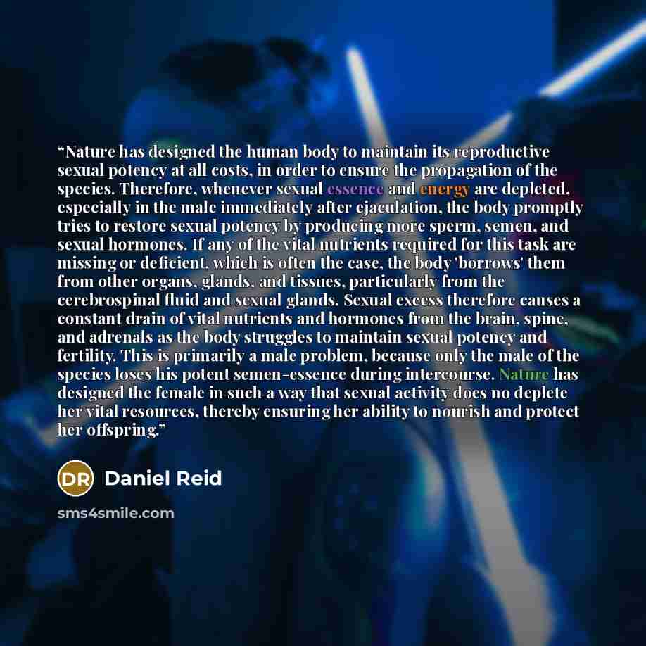 “Nature has designed the human body to maintain its reproductive sexual potency at all costs, in order to ensure the propagation of the species. Therefore, whenever sexual essence and energy are depleted, especially in the male immediately after ejaculation, the body promptly tries to restore…” quote by Daniel Reid