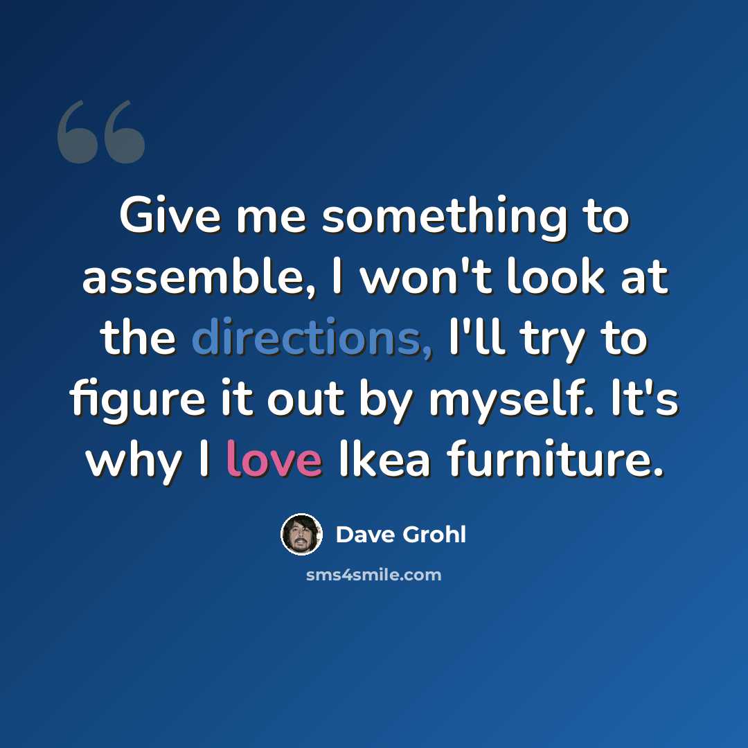 “Give me something to assemble, I won't look at the directions, I'll try to figure it out by myself. It's why I love Ikea furniture.” quote by Dave Grohl