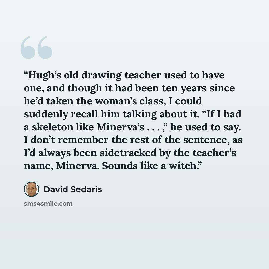 “Hugh’s old drawing teacher used to have one, and though it had been ten years since he’d taken the woman’s class, I could suddenly recall him talking about it. “If I had a skeleton like Minerva’s . . . ,” he used to say. I don’t remember the rest of the sentence, as I’d always been sidetracked by…” quote by David Sedaris
