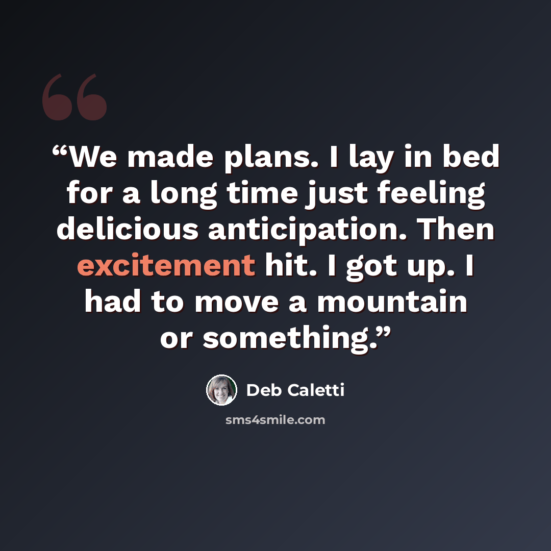 “We made plans. I lay in bed for a long time just feeling delicious anticipation. Then excitement hit. I got up. I had to move a mountain or something.” quote by Deb Caletti