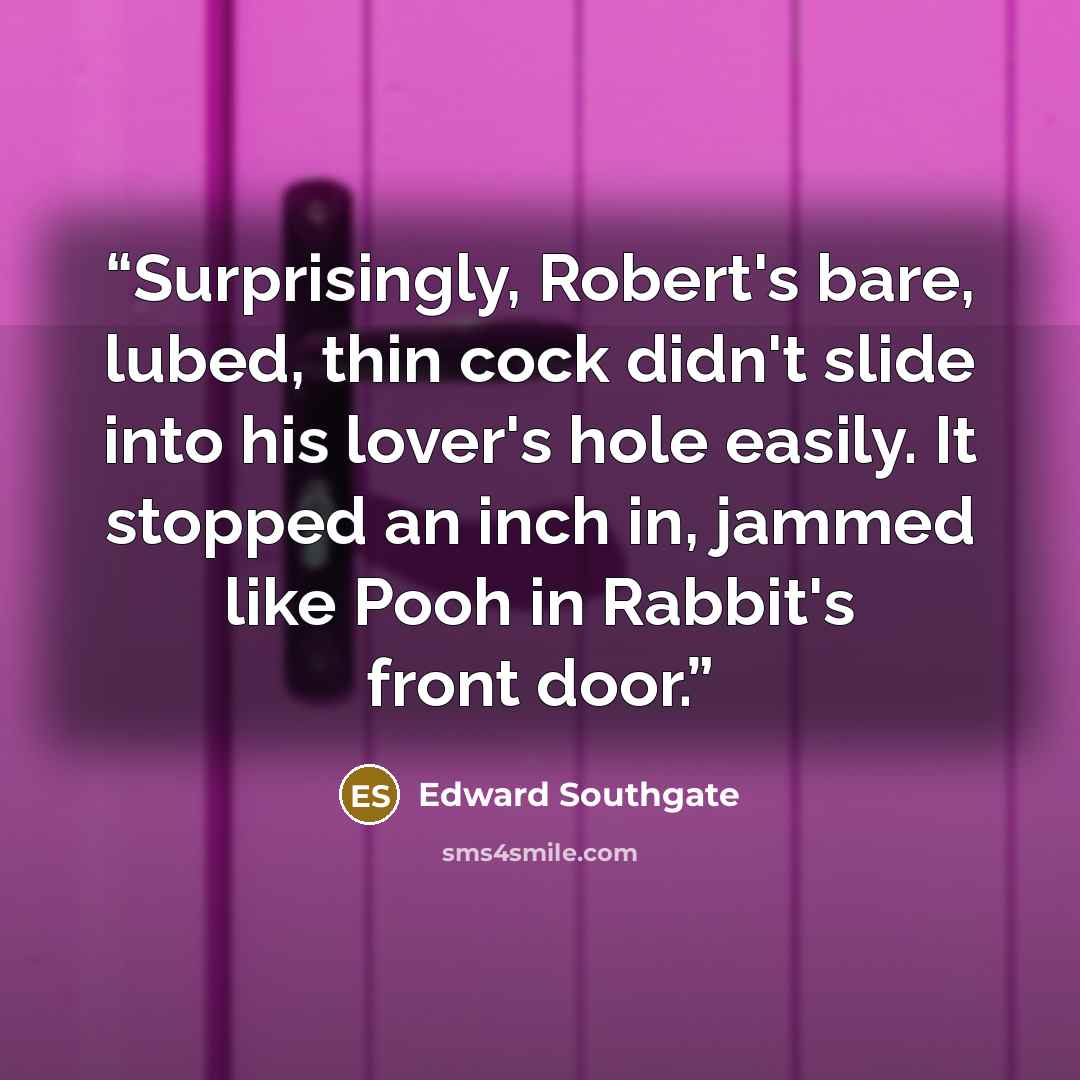“Surprisingly, Robert's bare, lubed, thin cock didn't slide into his lover's hole easily. It stopped an inch in, jammed like Pooh in Rabbit's front door.” quote by Edward Southgate