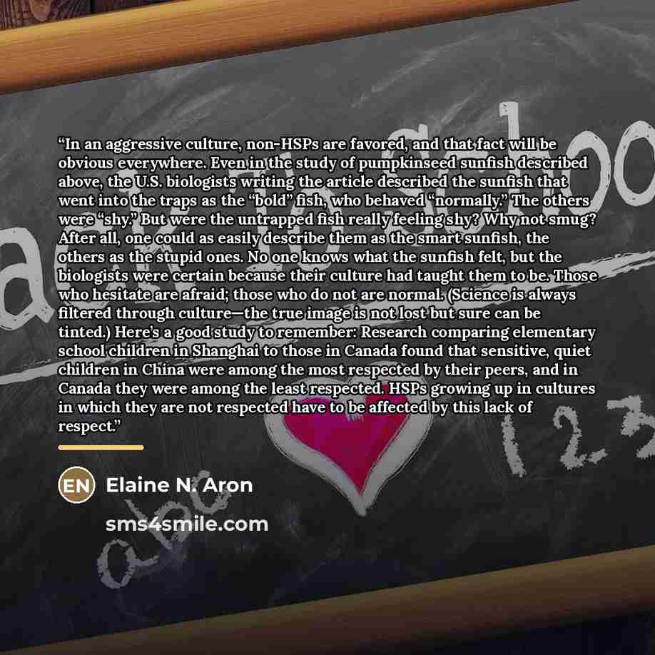 “In an aggressive culture, non-HSPs are favored, and that fact will be obvious everywhere. Even in the study of pumpkinseed sunfish described above, the U.S. biologists writing the article described the sunfish that went into the traps as the “bold” fish, who behaved “normally.” The others were…” quote by Elaine N. Aron