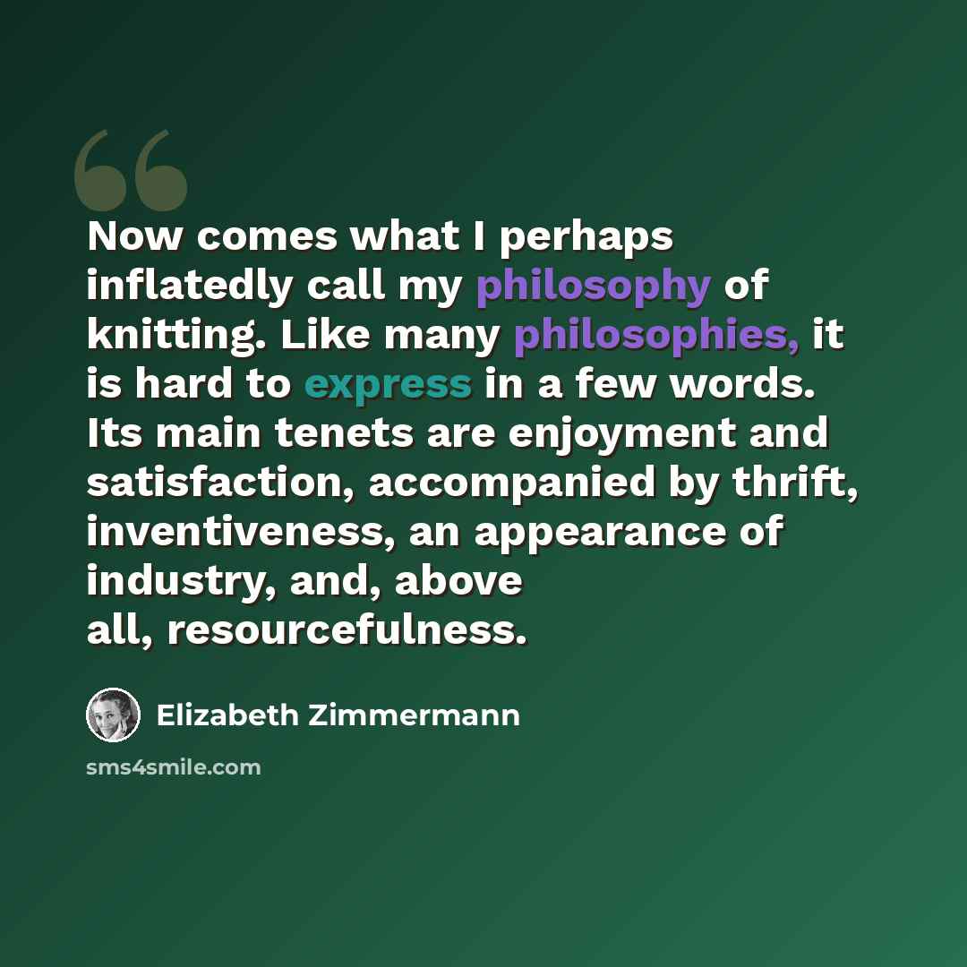 “Now comes what I perhaps inflatedly call my philosophy of knitting. Like many philosophies, it is hard to express in a few words. Its main tenets are enjoyment and satisfaction, accompanied by thrift, inventiveness, an appearance of industry, and, above all, resourcefulness.” quote by Elizabeth Zimmermann