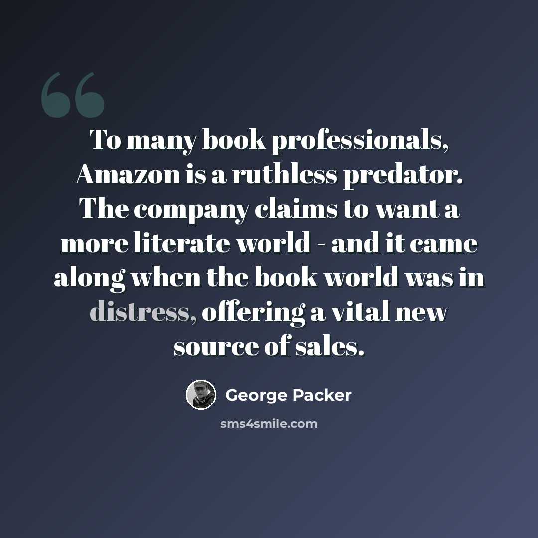 “To many book professionals, Amazon is a ruthless predator. The company claims to want a more literate world - and it came along when the book world was in distress, offering a vital new source of sales.” quote by George Packer