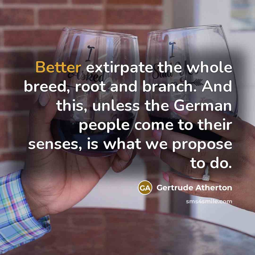 “Better extirpate the whole breed, root and branch. And this, unless the German people come to their senses, is what we propose to do.” quote by Gertrude Atherton