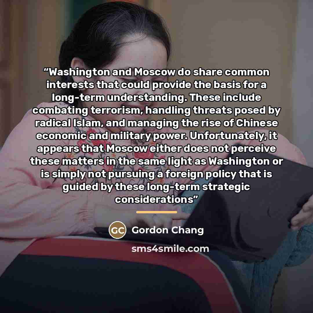 “Washington and Moscow do share common interests that could provide the basis for a long-term understanding. These include combating terrorism, handling threats posed by radical Islam, and managing the rise of Chinese economic and military power. Unfortunately, it appears that Moscow either does…” quote by Gordon Chang