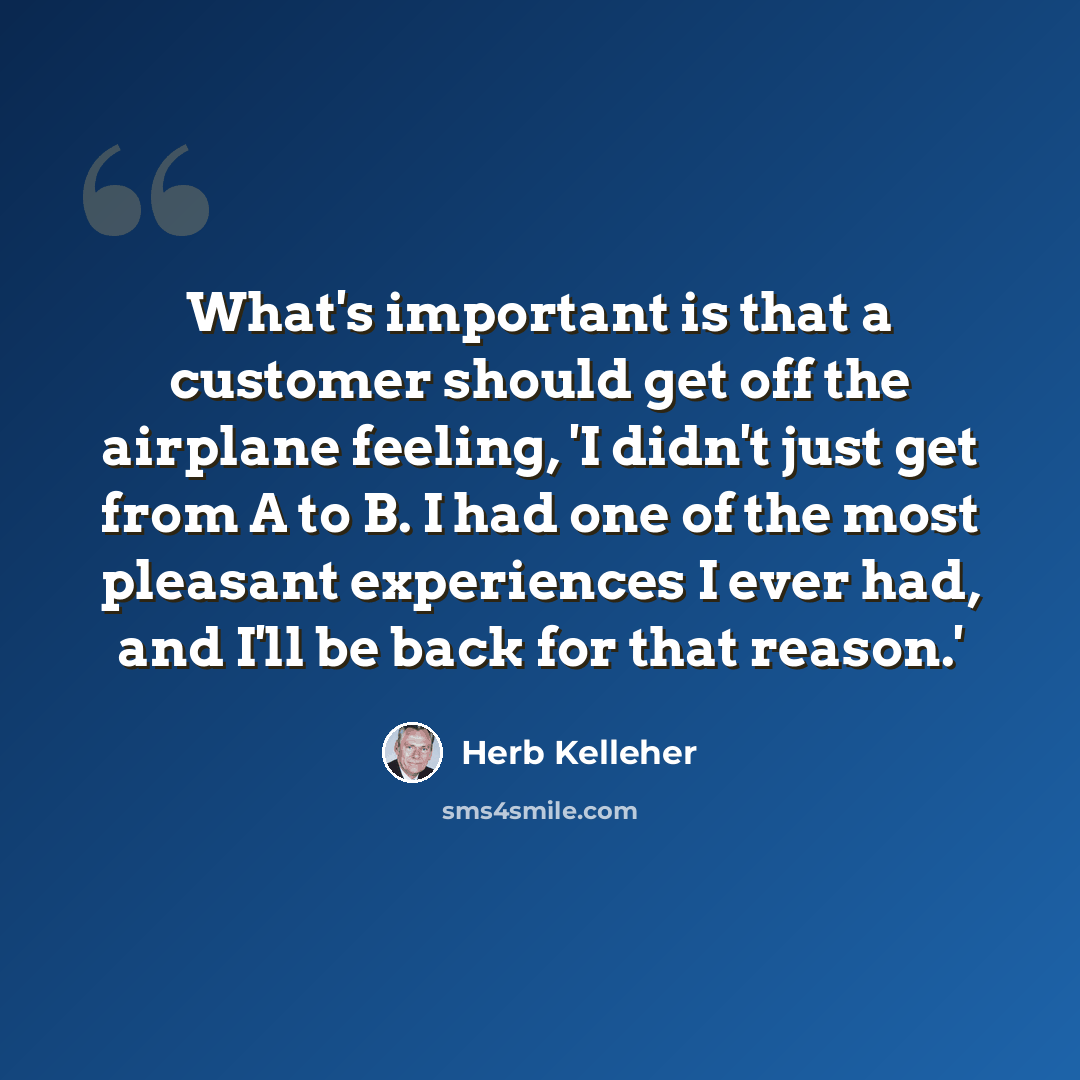 “What's important is that a customer should get off the airplane feeling, 'I didn't just get from A to B. I had one of the most pleasant experiences I ever had, and I'll be back for that reason.'” quote by Herb Kelleher
