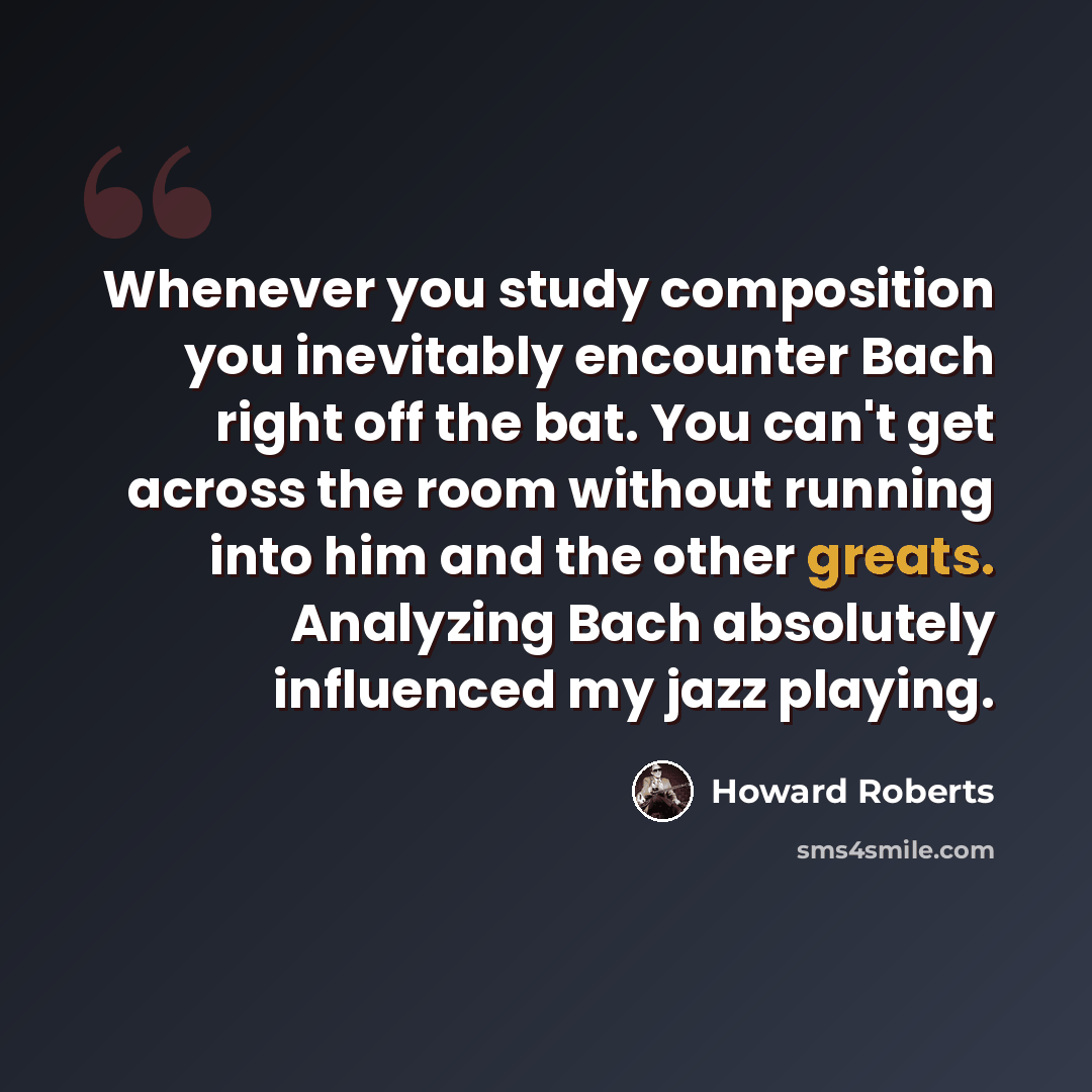 “Whenever you study composition you inevitably encounter Bach right off the bat. You can't get across the room without running into him and the other greats. Analyzing Bach absolutely influenced my jazz playing.” quote by Howard Roberts