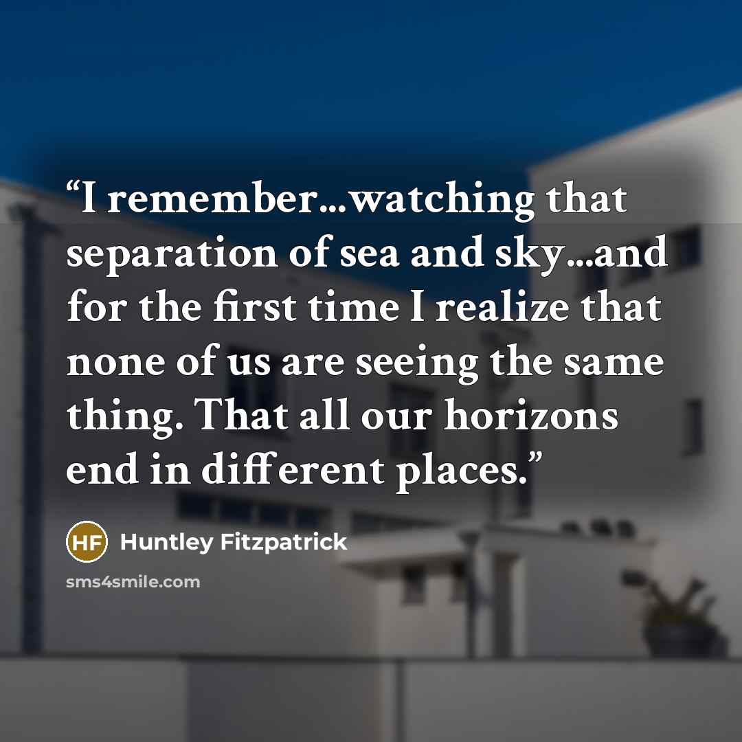 “I remember...watching that separation of sea and sky...and for the first time I realize that none of us are seeing the same thing. That all our horizons end in different places.” quote by Huntley Fitzpatrick